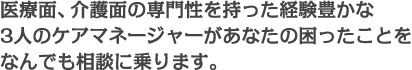 医療面、介護面の専門性を持った経験豊かな4人のケアマネージャーがあなたの困ったことをなんでも相談に乗ります。