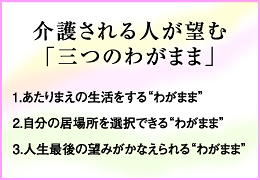 介護される人が望む「3つのわがまま」　１，あたりまえの生活をするわがまま　２，自分の居場所を選択できるわがまま　３，人生最後の望みがかなえられるわがまま